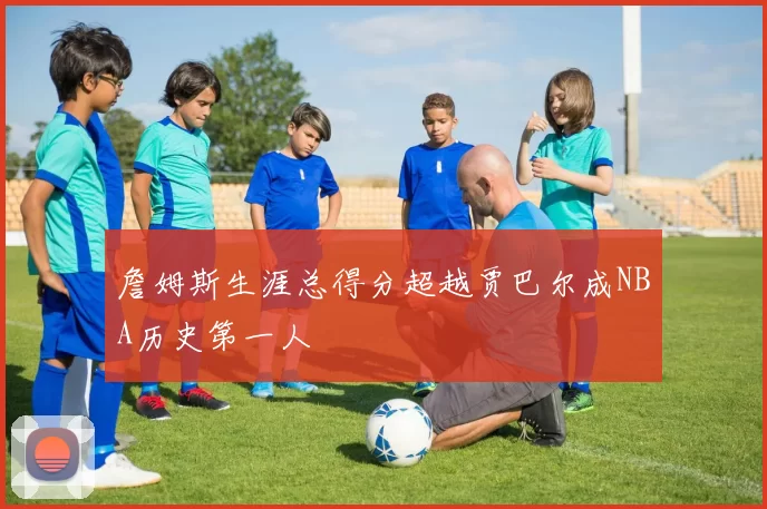 詹姆斯生涯总得分超越贾巴尔成NBA历史第一人