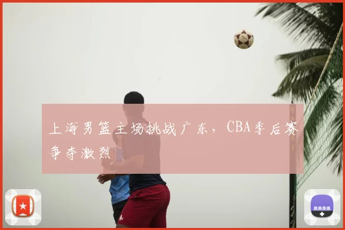 上海男篮主场挑战广东，CBA季后赛争夺激烈