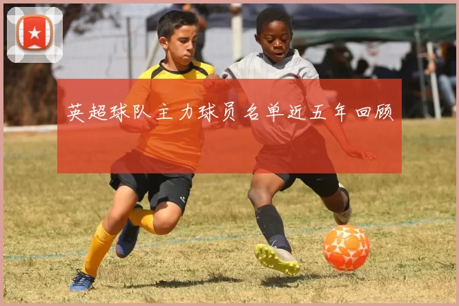 英超球队主力球员名单近五年回顾