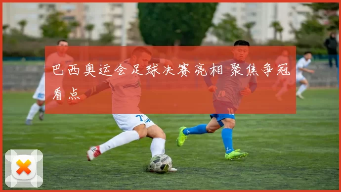 巴西奥运会足球决赛亮相 聚焦争冠看点