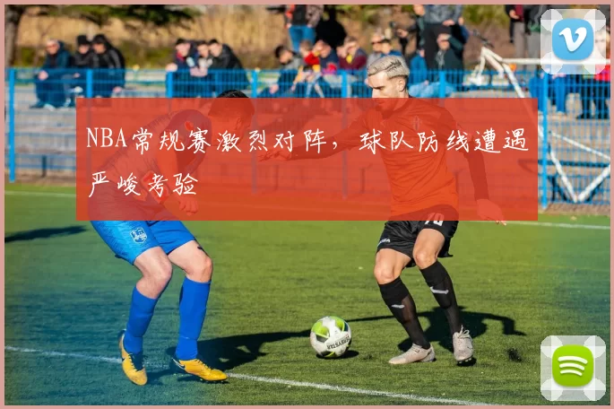 NBA常规赛激烈对阵，球队防线遭遇严峻考验