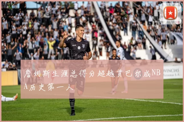 詹姆斯生涯总得分超越贾巴尔成NBA历史第一人
