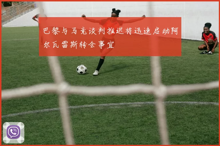 巴黎与马竞谈判推迟将迅速启动阿尔瓦雷斯转会事宜