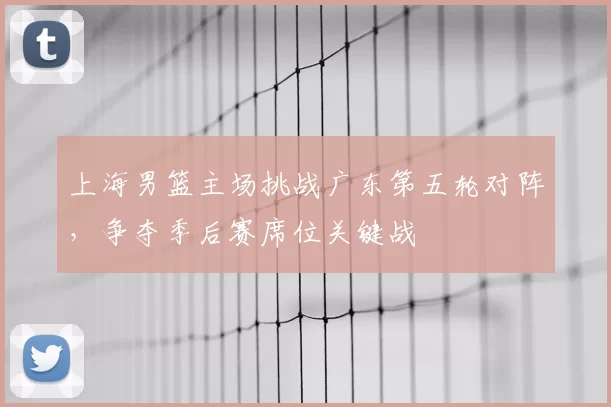 上海男篮主场挑战广东第五轮对阵,争夺季后赛席位关键战