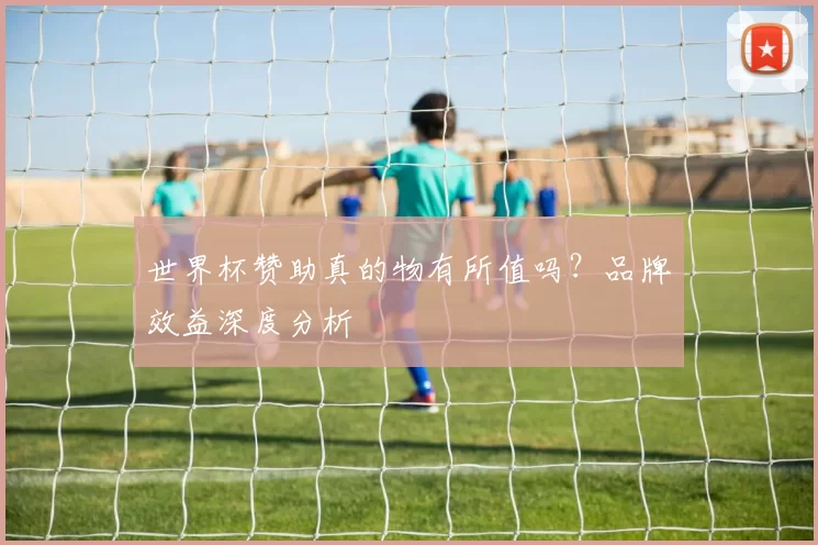 世界杯赞助真的物有所值吗?品牌效益深度分析