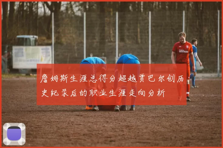 詹姆斯生涯总得分超越贾巴尔创历史纪录后的职业生涯走向分析