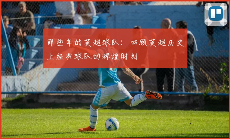 那些年的英超球队：回顾英超历史上经典球队的辉煌时刻