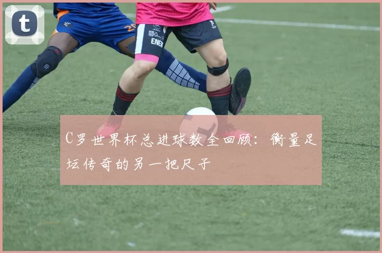 C罗世界杯总进球数全回顾：衡量足坛传奇的另一把尺子