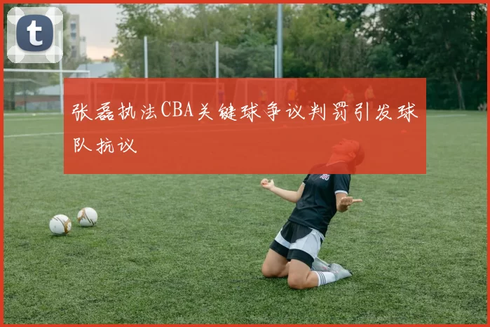 张磊执法CBA关键球争议判罚引发球队抗议
