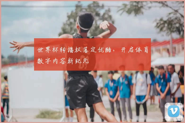 世界杯转播权落定优酷，开启体育数字内容新纪元