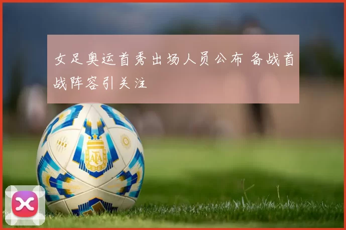 女足奥运首秀出场人员公布 备战首战阵容引关注