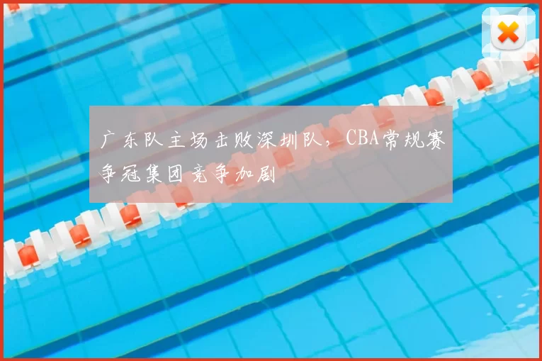 广东队主场击败深圳队,CBA常规赛争冠集团竞争加剧