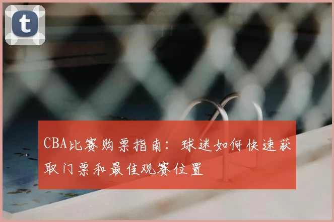 CBA比赛购票指南:球迷如何快速获取门票和最佳观赛位置