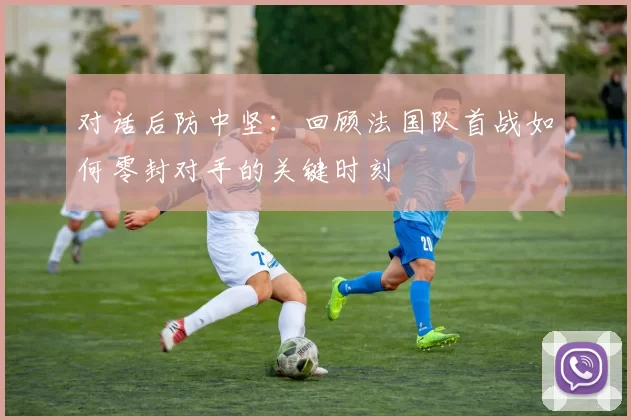 对话后防中坚：回顾法国队首战如何零封对手的关键时刻