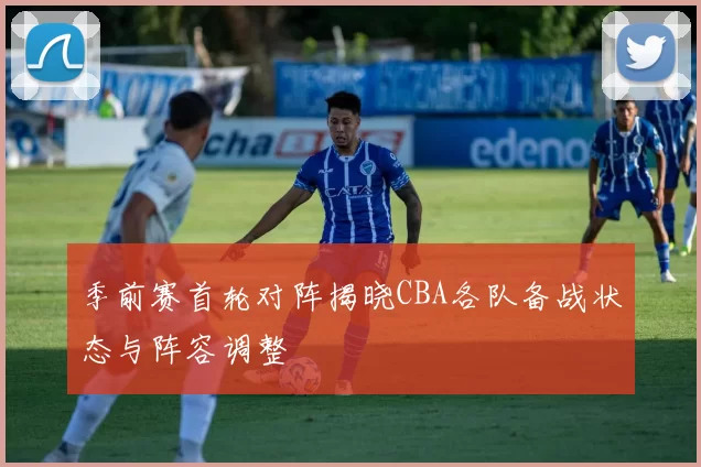 季前赛首轮对阵揭晓CBA各队备战状态与阵容调整