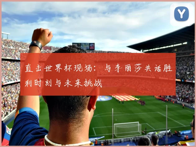 直击世界杯现场:与李丽莎共话胜利时刻与未来挑战