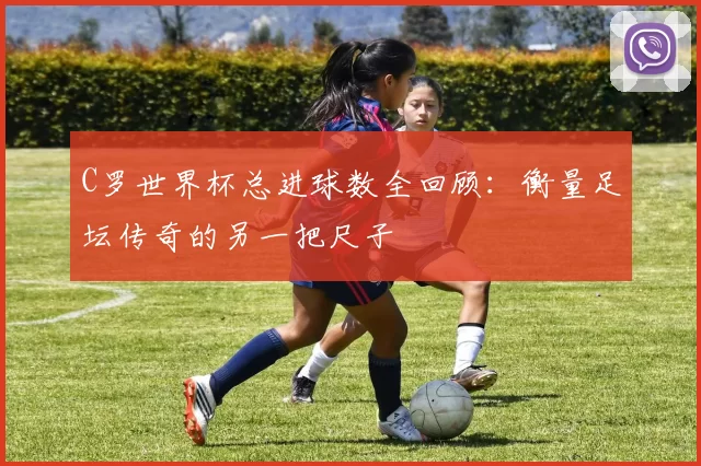 C罗世界杯总进球数全回顾:衡量足坛传奇的另一把尺子