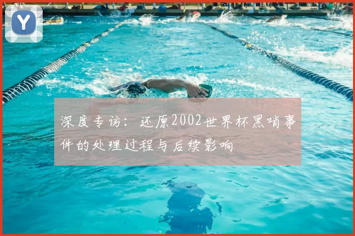 深度专访:还原2002世界杯黑哨事件的处理过程与后续影响