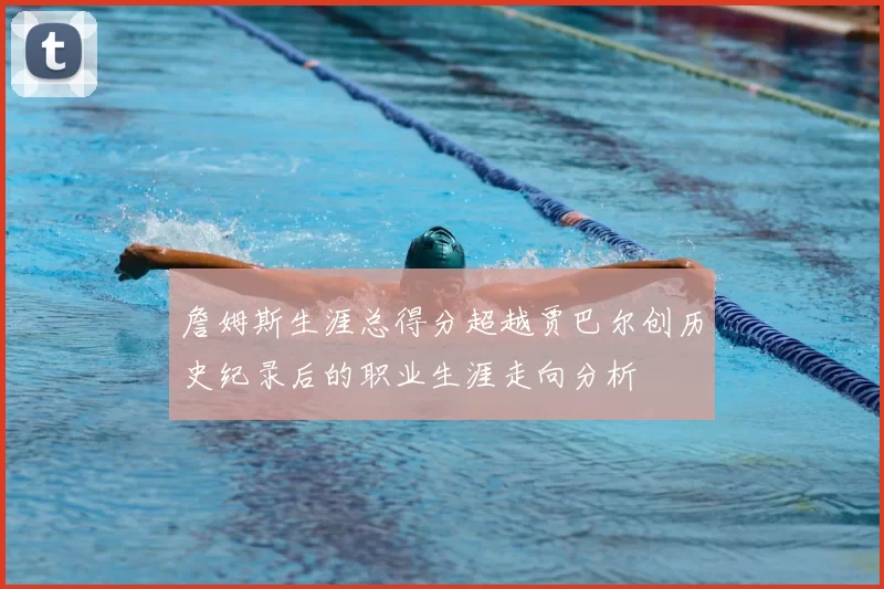詹姆斯生涯总得分超越贾巴尔创历史纪录后的职业生涯走向分析