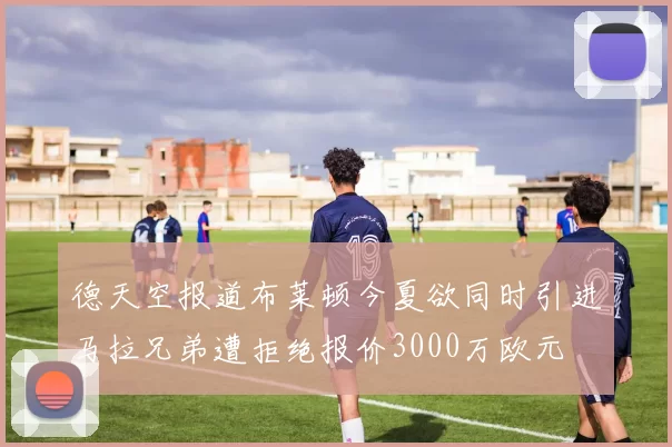 德天空报道布莱顿今夏欲同时引进马拉兄弟遭拒绝报价3000万欧元