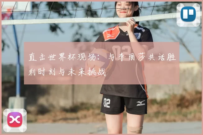 直击世界杯现场：与李丽莎共话胜利时刻与未来挑战