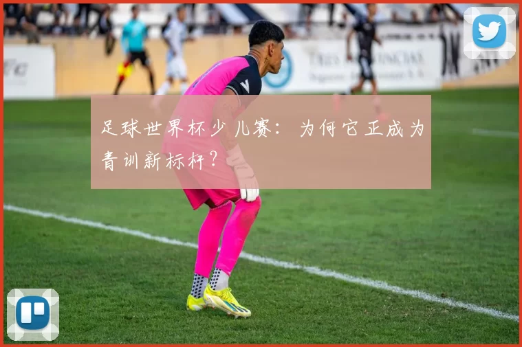 足球世界杯少儿赛：为何它正成为青训新标杆？