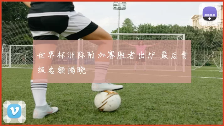 世界杯洲际附加赛胜者出炉 最后晋级名额揭晓