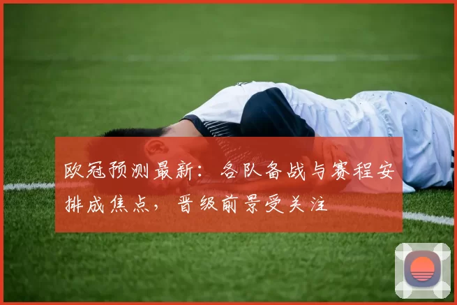 欧冠预测最新:各队备战与赛程安排成焦点,晋级前景受关注