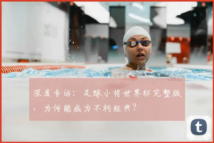 深度专访:足球小将世界杯完整版,为何能成为不朽经典?
