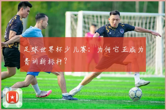 足球世界杯少儿赛：为何它正成为青训新标杆？