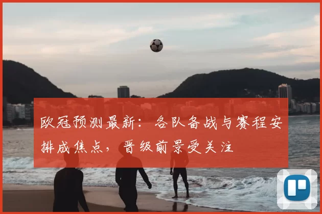 欧冠预测最新：各队备战与赛程安排成焦点，晋级前景受关注