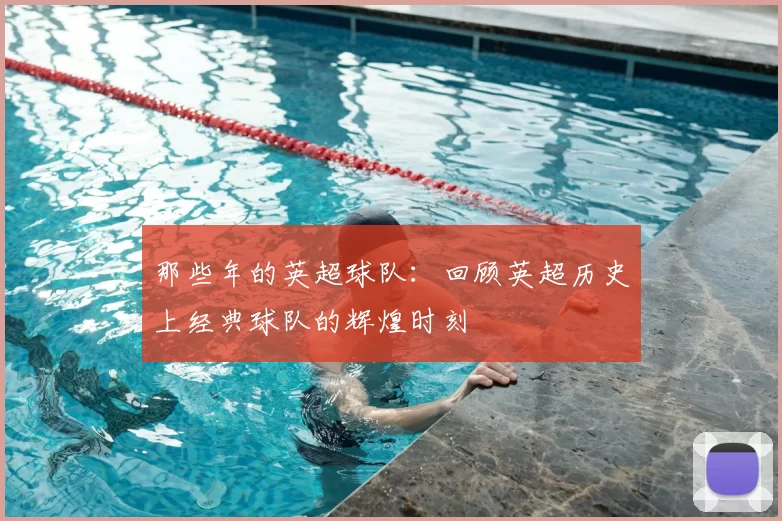那些年的英超球队：回顾英超历史上经典球队的辉煌时刻