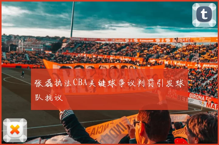 张磊执法CBA关键球争议判罚引发球队抗议