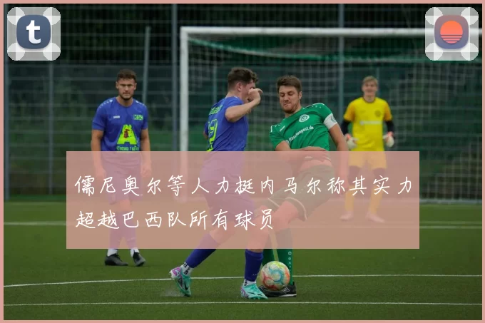 儒尼奥尔等人力挺内马尔称其实力超越巴西队所有球员