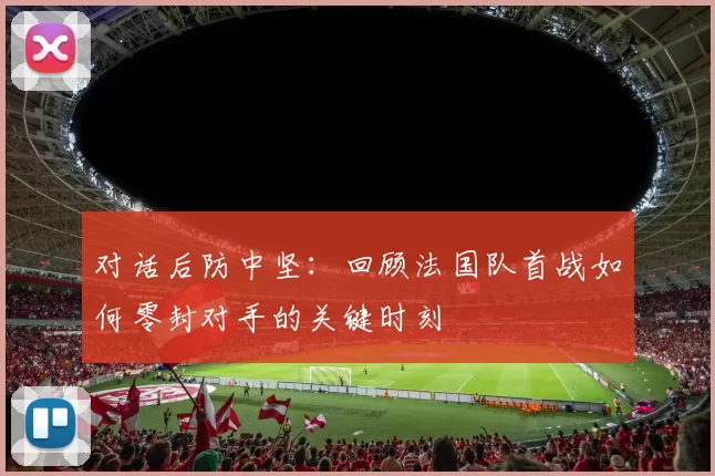 对话后防中坚：回顾法国队首战如何零封对手的关键时刻