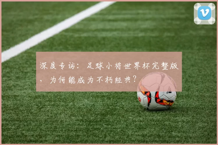 深度专访:足球小将世界杯完整版,为何能成为不朽经典?