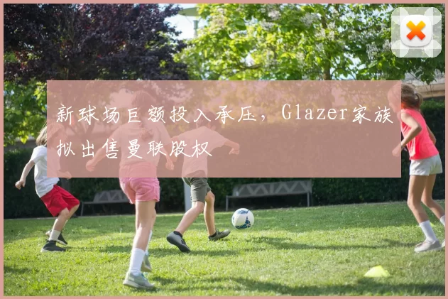 新球场巨额投入承压，Glazer家族拟出售曼联股权