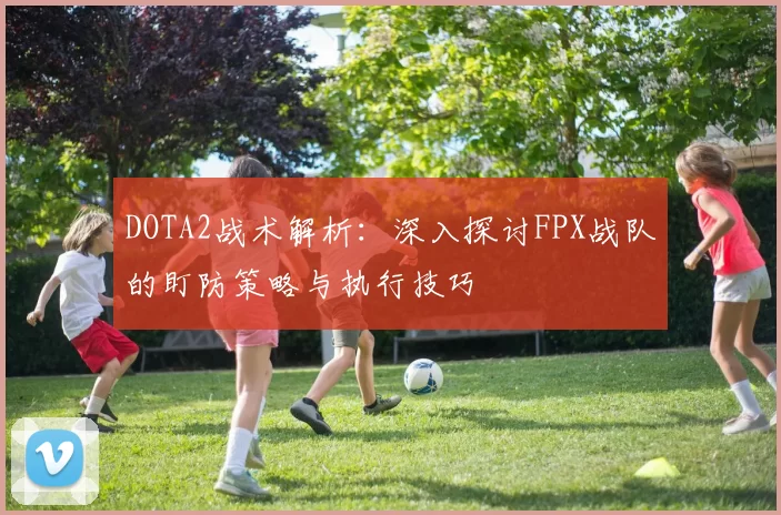 DOTA2战术解析：深入探讨FPX战队的盯防策略与执行技巧
