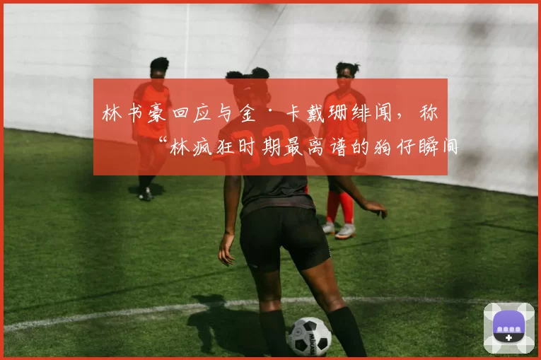 林书豪回应与金·卡戴珊绯闻,称是“林疯狂时期最离谱的狗仔瞬间”